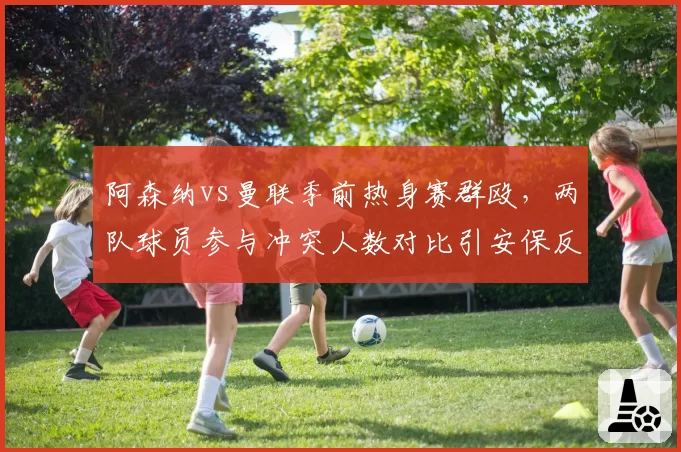 阿森纳vs曼联季前热身赛群殴,两队球员参与冲突人数对比引安保反思